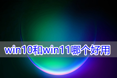 win10和win11哪个好用 win10和win11对比介绍